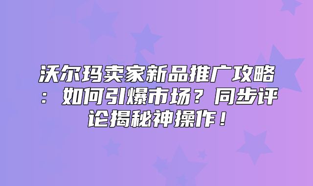 沃尔玛卖家新品推广攻略：如何引爆市场？同步评论揭秘神操作！