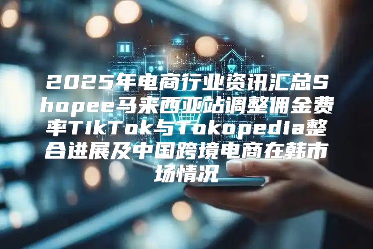 2025年电商行业资讯汇总Shopee马来西亚站调整佣金费率TikTok与Tokopedia整合进展及中国跨境电商在韩市场情况