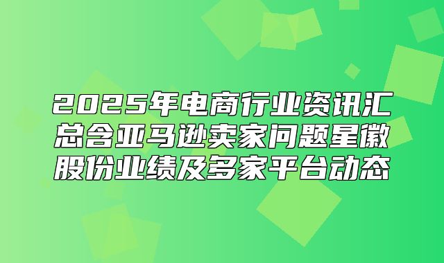 2025年电商行业资讯汇总含亚马逊卖家问题星徽股份业绩及多家平台动态