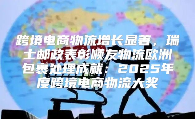跨境电商物流增长显著，瑞士邮政表彰顺友物流欧洲包裹处理成就：2025年度跨境电商物流大奖