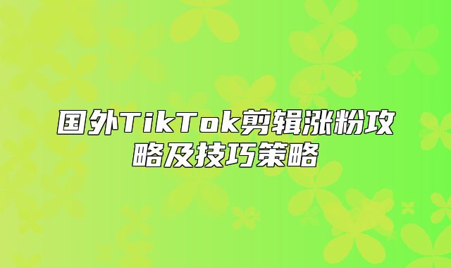 国外TikTok剪辑涨粉攻略及技巧策略