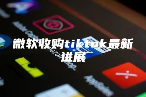 微软收购tiktok最新进展