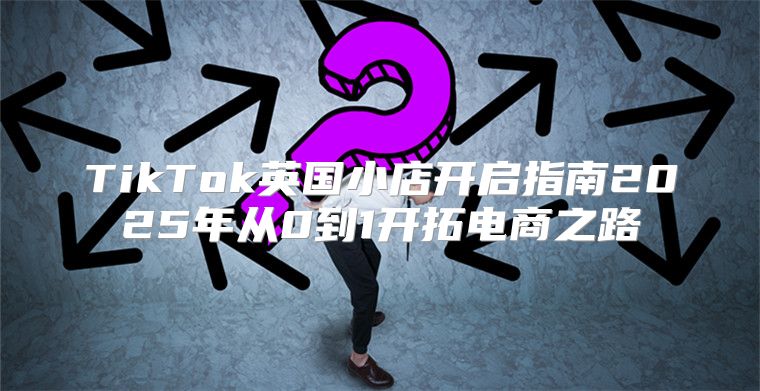 TikTok英国小店开启指南2025年从0到1开拓电商之路