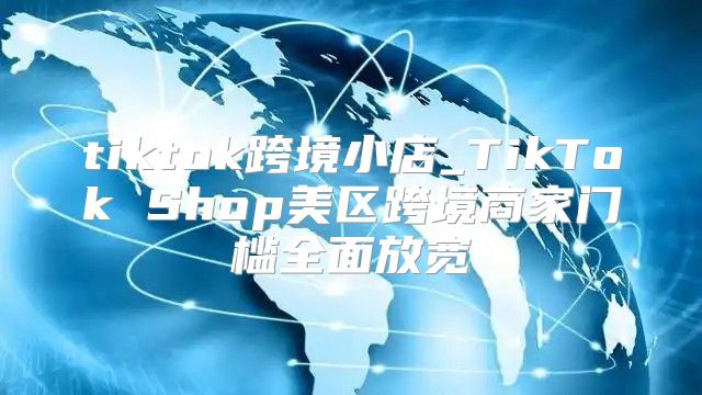 tiktok跨境小店_TikTok Shop美区跨境商家门槛全面放宽
