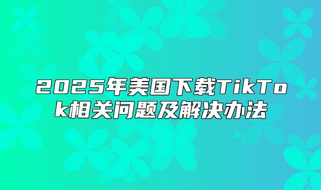 2025年美国下载TikTok相关问题及解决办法