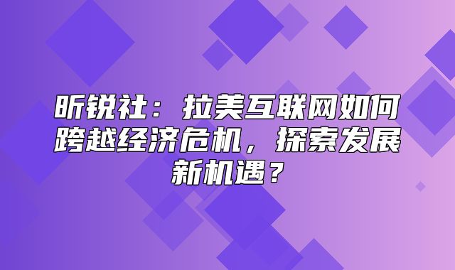 昕锐社：拉美互联网如何跨越经济危机，探索发展新机遇？