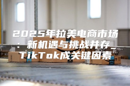 2025年拉美电商市场：新机遇与挑战并存_TikTok成关键因素
