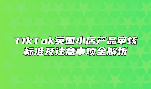 TikTok英国小店产品审核标准及注意事项全解析