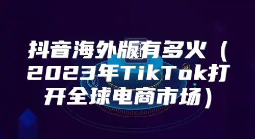 抖音海外版有多火2023年TikTok打开全球电商市场