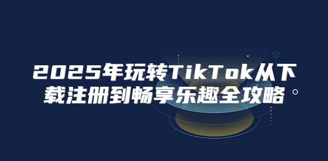 2025年玩转TikTok从下载注册到畅享乐趣全攻略
