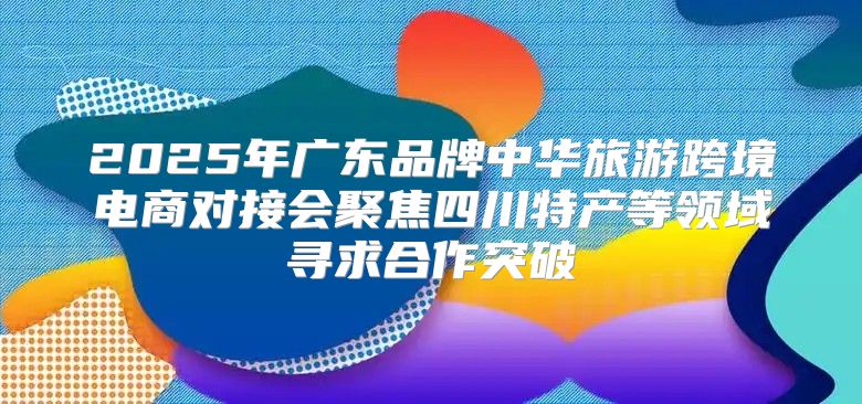 2025年广东品牌中华旅游跨境电商对接会聚焦四川特产等领域寻求合作突破