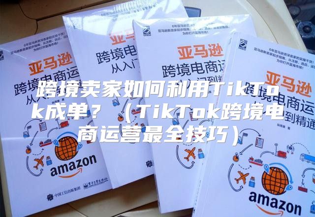 跨境卖家如何利用TikTok成单？TikTok跨境电商运营最全技巧