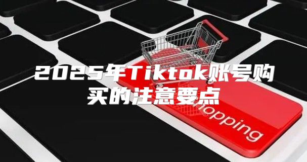 2025年Tiktok账号购买的注意要点