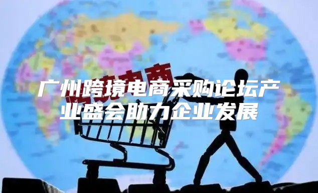 广州跨境电商采购论坛产业盛会助力企业发展