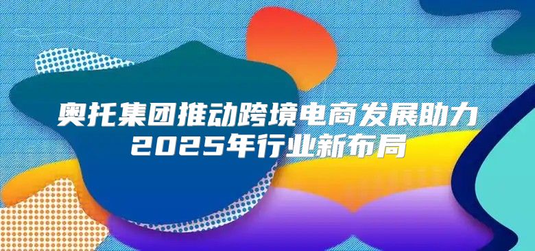 奥托集团推动跨境电商发展助力2025年行业新布局