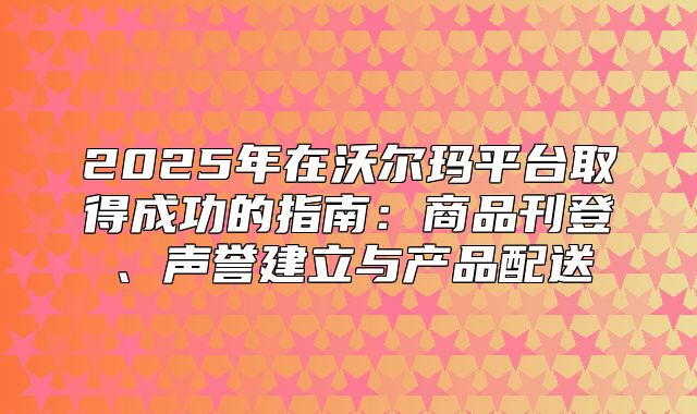 2025年在沃尔玛平台取得成功的指南：商品刊登、声誉建立与产品配送