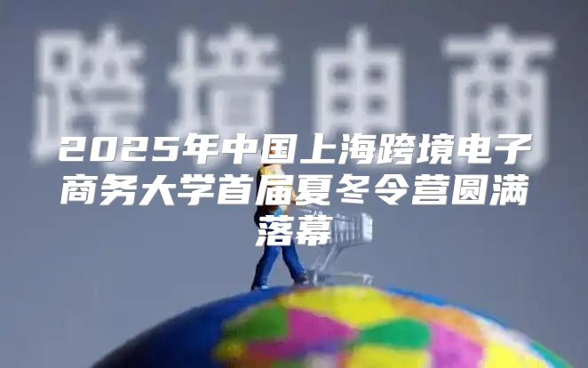 2025年中国上海跨境电子商务大学首届夏冬令营圆满落幕