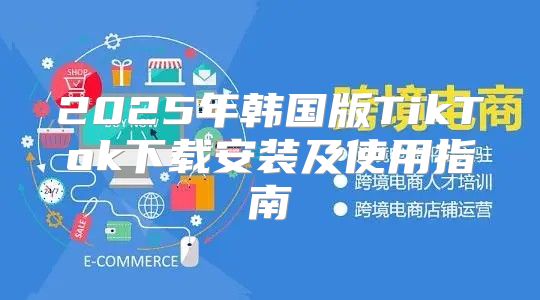 2025年韩国版TikTok下载安装及使用指南