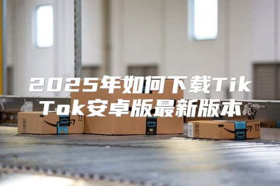 2025年如何下载TikTok安卓版最新版本