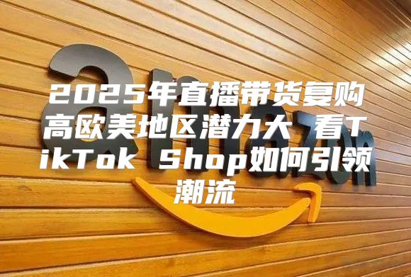 2025年直播带货复购高欧美地区潜力大 看TikTok Shop如何引领潮流