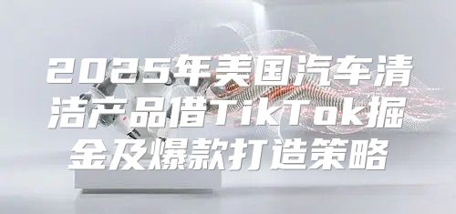 2025年美国汽车清洁产品借TikTok掘金及爆款打造策略