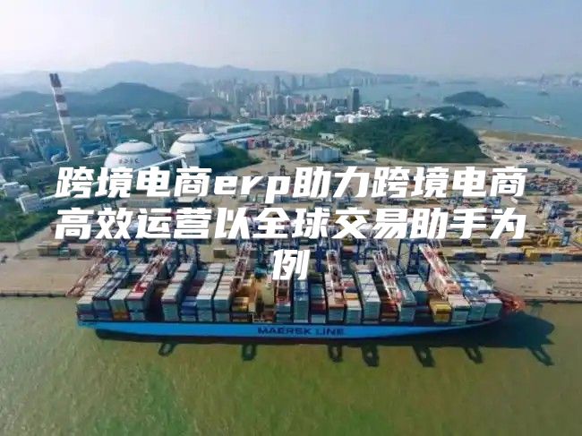 跨境电商erp助力跨境电商高效运营以全球交易助手为例