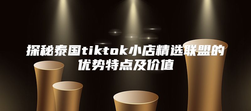 探秘泰国tiktok小店精选联盟的优势特点及价值