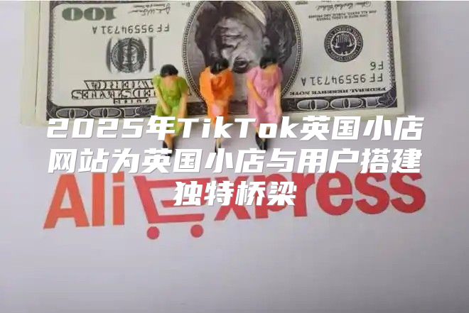 2025年TikTok英国小店网站为英国小店与用户搭建独特桥梁