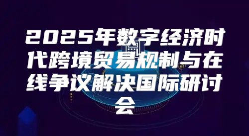 2025年数字经济时代跨境贸易规制与在线争议解决国际研讨会