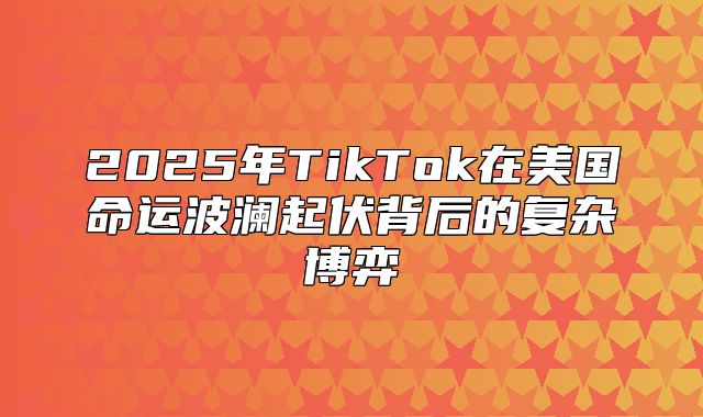 2025年TikTok在美国命运波澜起伏背后的复杂博弈