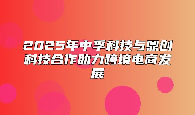 2025年中孚科技与鼎创科技合作助力跨境电商发展