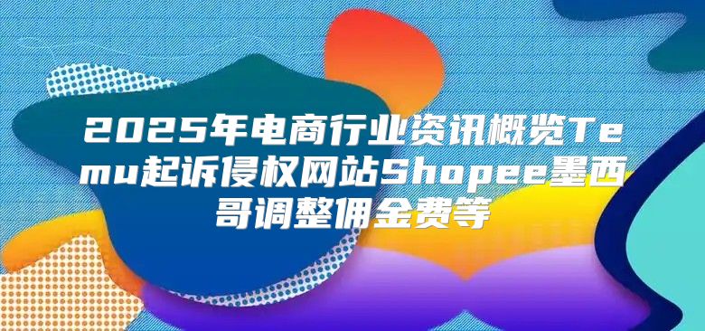 2025年电商行业资讯概览Temu起诉侵权网站Shopee墨西哥调整佣金费等