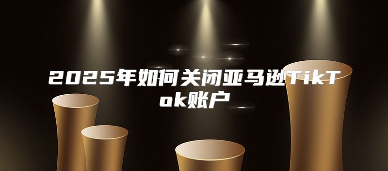 2025年如何关闭亚马逊TikTok账户