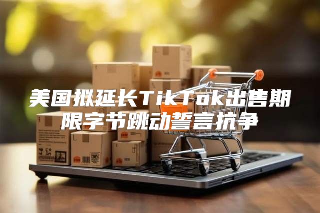 美国拟延长TikTok出售期限字节跳动誓言抗争
