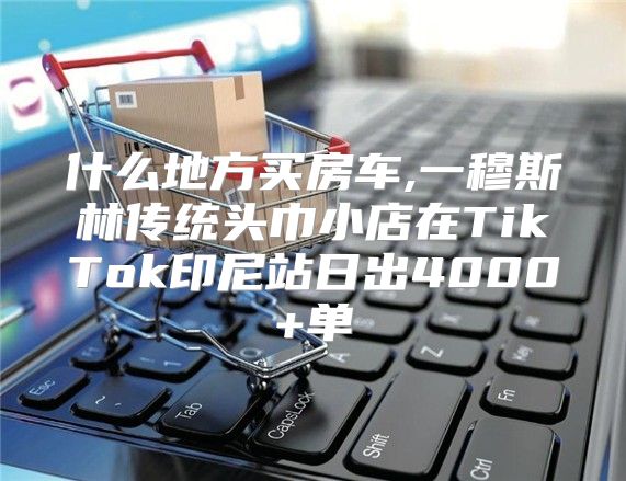 什么地方买房车,一穆斯林传统头巾小店在TikTok印尼站日出4000+单