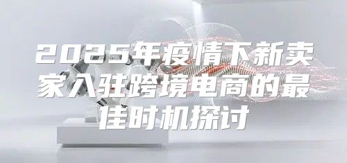 2025年疫情下新卖家入驻跨境电商的最佳时机探讨