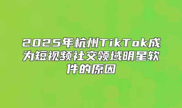 2025年杭州TikTok成为短视频社交领域明星软件的原因