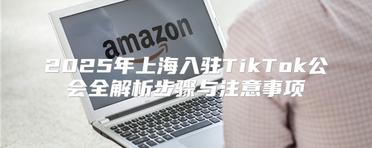 2025年上海入驻TikTok公会全解析步骤与注意事项