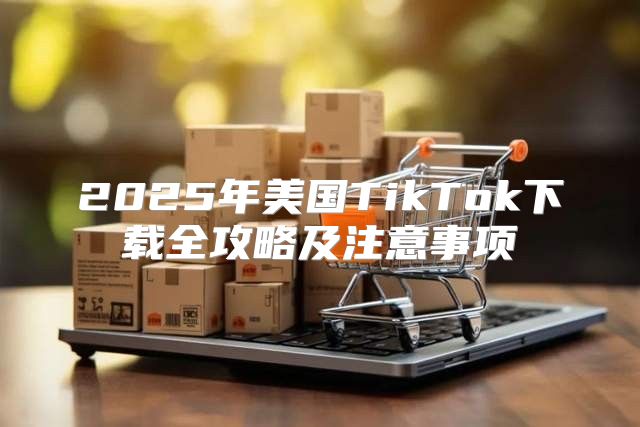 2025年美国TikTok下载全攻略及注意事项