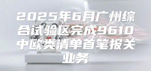 2025年6月广州综合试验区完成9610中欧类清单首笔报关业务
