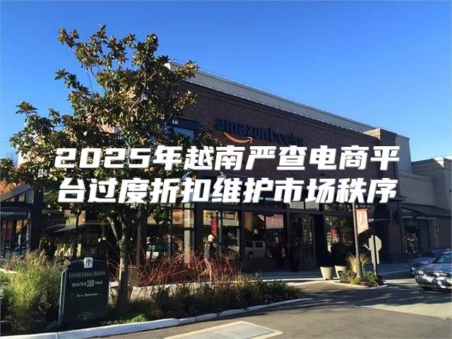 2025年越南严查电商平台过度折扣维护市场秩序