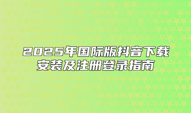 2025年国际版抖音下载安装及注册登录指南