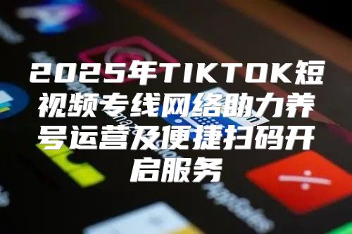 2025年TIKTOK短视频专线网络助力养号运营及便捷扫码开启服务