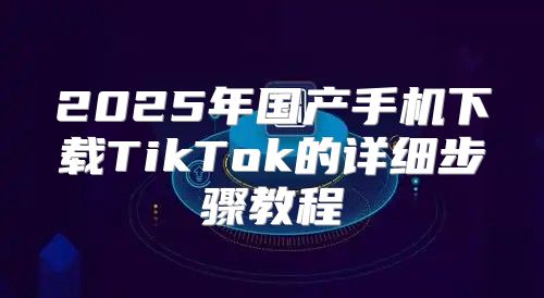2025年国产手机下载TikTok的详细步骤教程