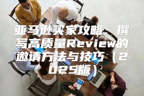 亚马逊买家攻略：撰写高质量Review的邀请方法与技巧2025版