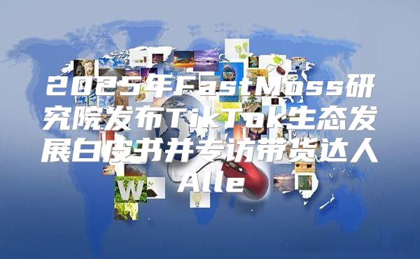 2025年FastMoss研究院发布TikTok生态发展白皮书并专访带货达人Alle