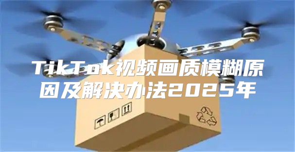 TikTok视频画质模糊原因及解决办法2025年