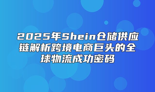 2025年Shein仓储供应链解析跨境电商巨头的全球物流成功密码