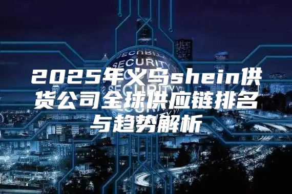 2025年义乌shein供货公司全球供应链排名与趋势解析