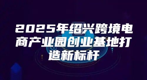 2025年绍兴跨境电商产业园创业基地打造新标杆